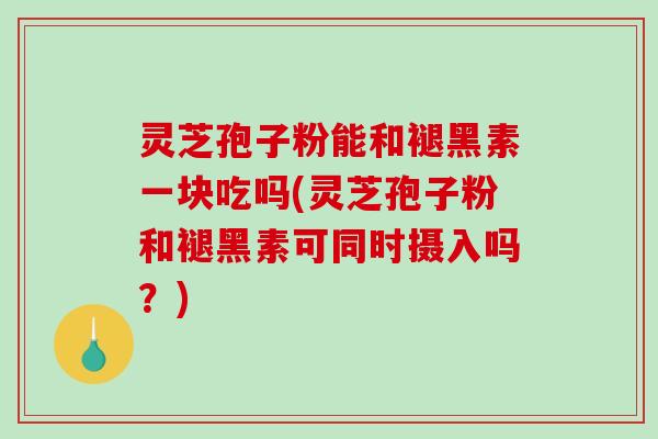 灵芝孢子粉能和褪黑素一块吃吗(灵芝孢子粉和褪黑素可同时摄入吗？)