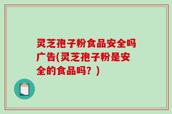 灵芝孢子粉食品安全吗广告(灵芝孢子粉是安全的食品吗？)