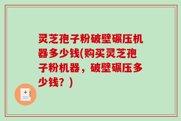 灵芝孢子粉破壁碾压机器多少钱(购买灵芝孢子粉机器，破壁碾压多少钱？)