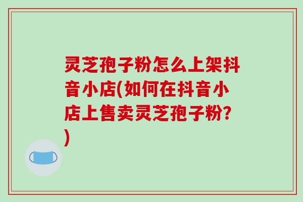 灵芝孢子粉怎么上架抖音小店(如何在抖音小店上售卖灵芝孢子粉？)