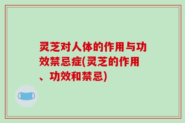 灵芝对人体的作用与功效禁忌症(灵芝的作用、功效和禁忌)