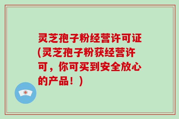 灵芝孢子粉经营许可证(灵芝孢子粉获经营许可，你可买到安全放心的产品！)