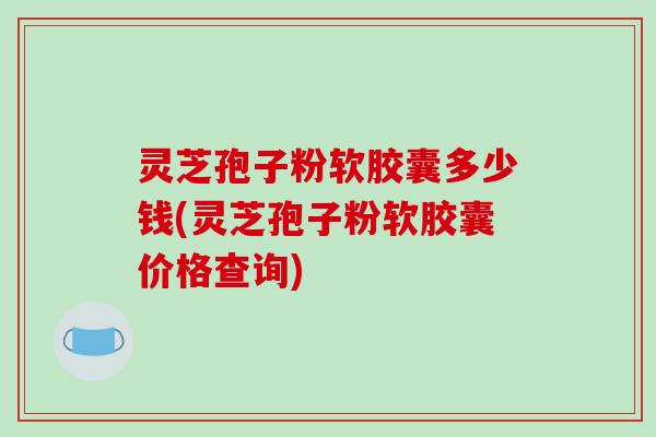 灵芝孢子粉软胶囊多少钱(灵芝孢子粉软胶囊价格查询)