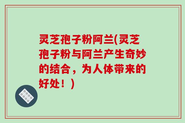 灵芝孢子粉阿兰(灵芝孢子粉与阿兰产生奇妙的结合，为人体带来的好处！)