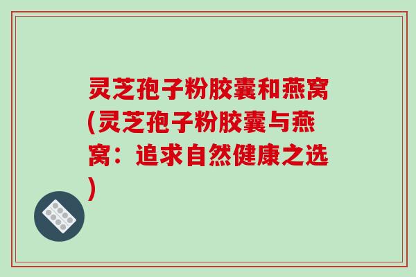 灵芝孢子粉胶囊和燕窝(灵芝孢子粉胶囊与燕窝：追求自然健康之选)