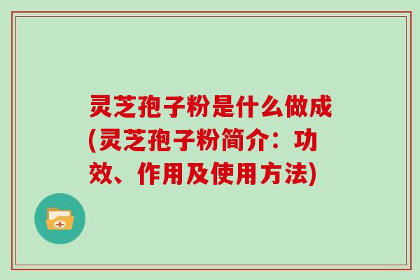 灵芝孢子粉是什么做成(灵芝孢子粉简介：功效、作用及使用方法)