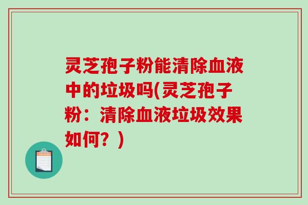 灵芝孢子粉能清除液中的垃圾吗(灵芝孢子粉：清除液垃圾效果如何？)