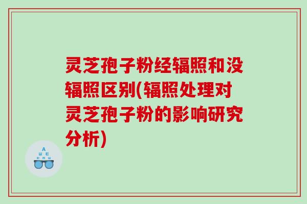 灵芝孢子粉经辐照和没辐照区别(辐照处理对灵芝孢子粉的影响研究分析) 灵芝孢子粉经辐照和没辐照区别(辐照处理对灵芝孢子粉的影响研究分析)