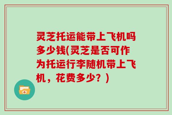 灵芝托运能带上飞机吗多少钱(灵芝是否可作为托运行李随机带上飞机，花费多少？)