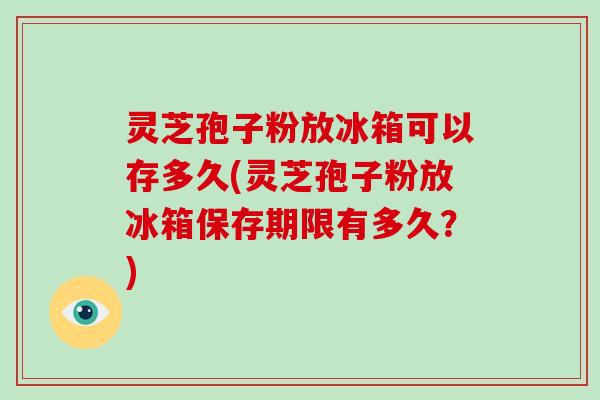 灵芝孢子粉放冰箱可以存多久(灵芝孢子粉放冰箱保存期限有多久？)