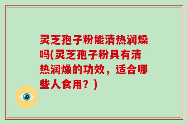 灵芝孢子粉能清热润燥吗(灵芝孢子粉具有清热润燥的功效，适合哪些人食用？)