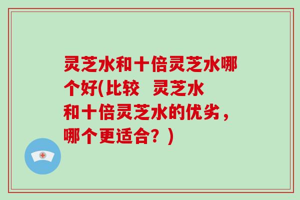 灵芝水和十倍灵芝水哪个好(比较  灵芝水和十倍灵芝水的优劣，哪个更适合？)