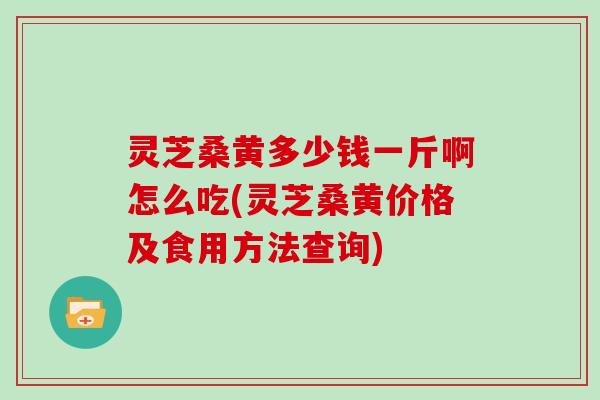 灵芝桑黄多少钱一斤啊怎么吃(灵芝桑黄价格及食用方法查询)