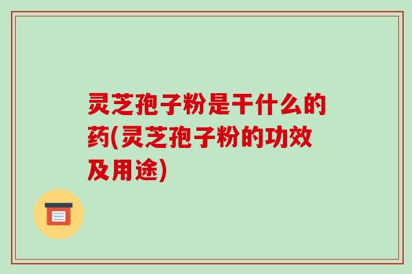 灵芝孢子粉是干什么的药(灵芝孢子粉的功效及用途)