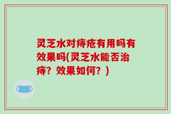 灵芝水对痔疮有用吗有效果吗(灵芝水能否痔？效果如何？)