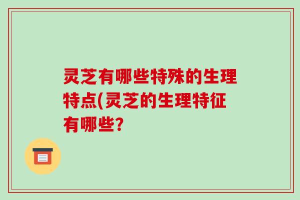 灵芝有哪些特殊的生理特点(灵芝的生理特征有哪些？