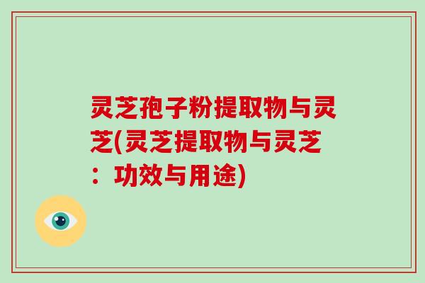 灵芝孢子粉提取物与灵芝(灵芝提取物与灵芝：功效与用途)
