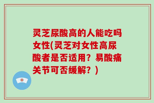 灵芝尿酸高的人能吃吗女性(灵芝对女性高尿酸者是否适用？易酸痛关节可否缓解？)
