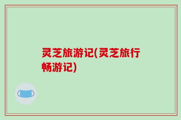 灵芝旅游记(灵芝旅行畅游记)