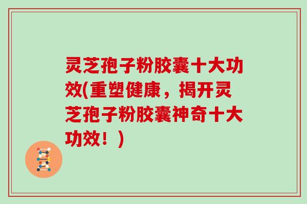 灵芝孢子粉胶囊十大功效(重塑健康，揭开灵芝孢子粉胶囊神奇十大功效！)