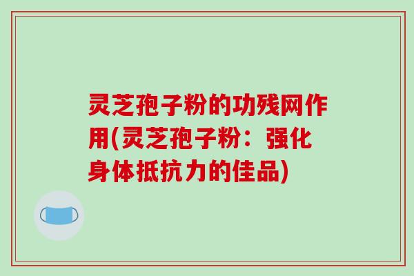 灵芝孢子粉的功残网作用(灵芝孢子粉：强化身体抵抗力的佳品)