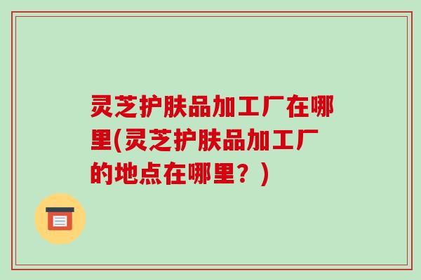 灵芝护肤品加工厂在哪里(灵芝护肤品加工厂的地点在哪里？)