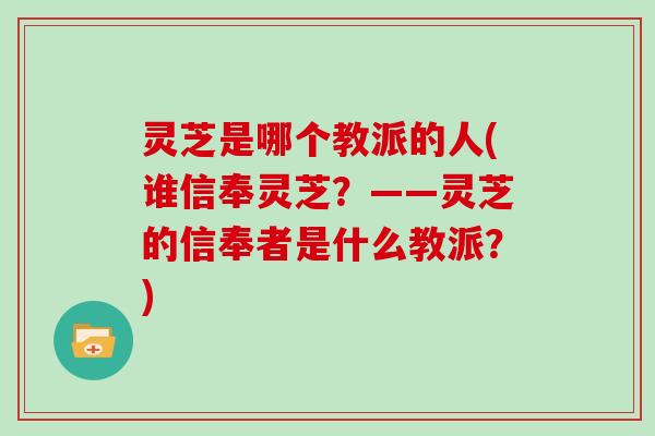 灵芝是哪个教派的人(谁信奉灵芝？——灵芝的信奉者是什么教派？)