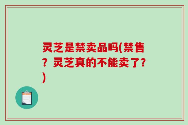 灵芝是禁卖品吗(禁售？灵芝真的不能卖了？)