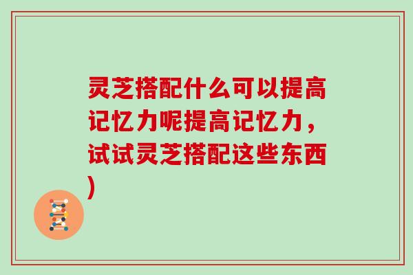 灵芝搭配什么可以提高记忆力呢提高记忆力，试试灵芝搭配这些东西)