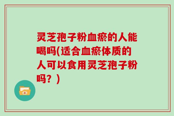 灵芝孢子粉瘀的人能喝吗(适合瘀体质的人可以食用灵芝孢子粉吗？)