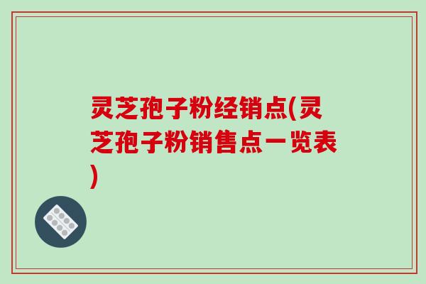 灵芝孢子粉经销点(灵芝孢子粉销售点一览表)