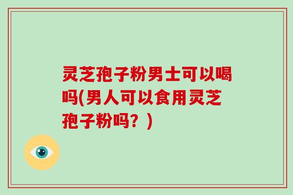 灵芝孢子粉男士可以喝吗(男人可以食用灵芝孢子粉吗？)