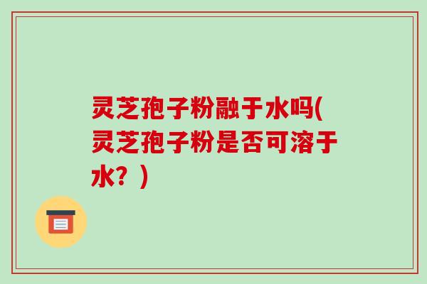 灵芝孢子粉融于水吗(灵芝孢子粉是否可溶于水？)