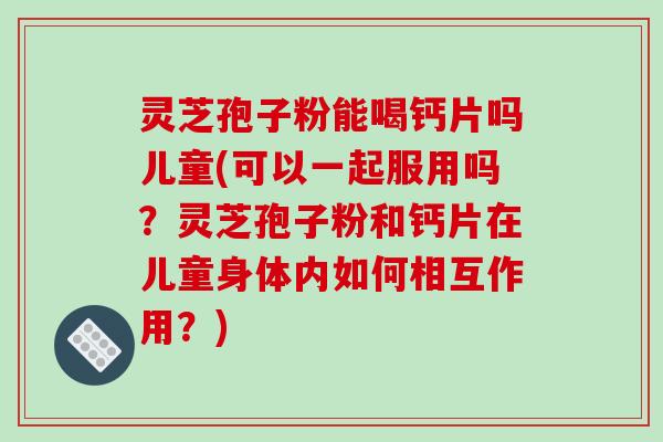 灵芝孢子粉能喝钙片吗儿童(可以一起服用吗？灵芝孢子粉和钙片在儿童身体内如何相互作用？)