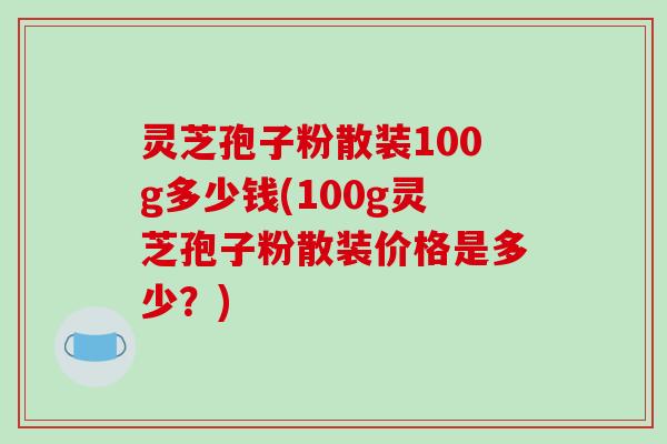 灵芝孢子粉散装100g多少钱(100g灵芝孢子粉散装价格是多少？)
