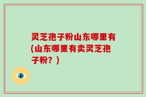 灵芝孢子粉山东哪里有(山东哪里有卖灵芝孢子粉？)