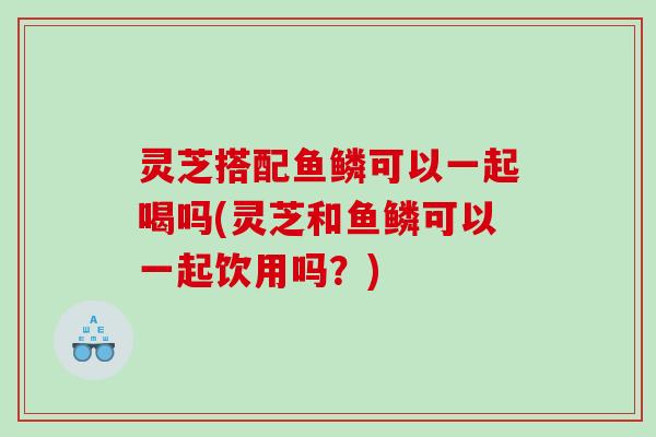 灵芝搭配鱼鳞可以一起喝吗(灵芝和鱼鳞可以一起饮用吗？)