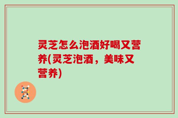 灵芝怎么泡酒好喝又营养(灵芝泡酒，美味又营养)