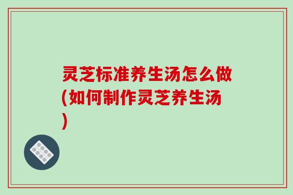 灵芝标准养生汤怎么做(如何制作灵芝养生汤)