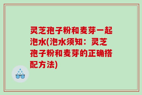 灵芝孢子粉和麦芽一起泡水(泡水须知：灵芝孢子粉和麦芽的正确搭配方法)