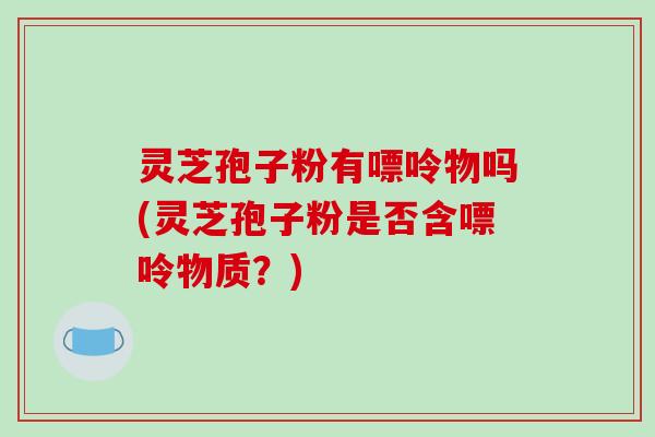 灵芝孢子粉有嘌呤物吗(灵芝孢子粉是否含嘌呤物质？)