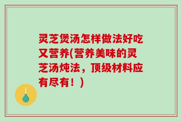 灵芝煲汤怎样做法好吃又营养(营养美味的灵芝汤炖法，材料应有尽有！)