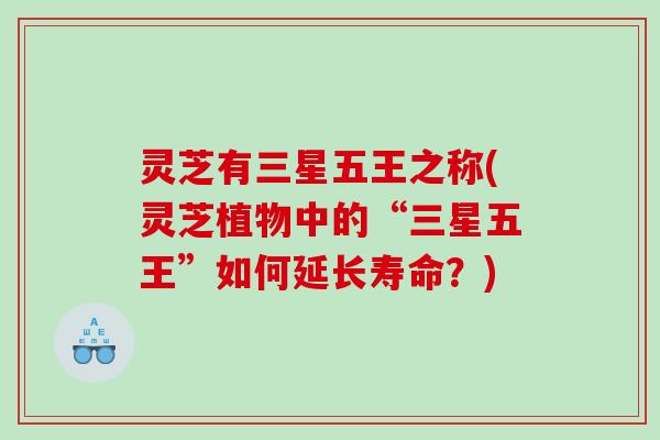 灵芝有三星五王之称(灵芝植物中的“三星五王”如何延长寿命？)