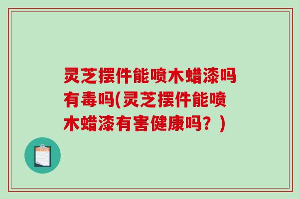灵芝摆件能喷木蜡漆吗有毒吗(灵芝摆件能喷木蜡漆有害健康吗？)