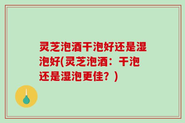 灵芝泡酒干泡好还是湿泡好(灵芝泡酒：干泡还是湿泡更佳？)