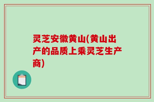 灵芝安徽黄山(黄山出产的品质上乘灵芝生产商)
