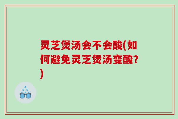 灵芝煲汤会不会酸(如何避免灵芝煲汤变酸？)