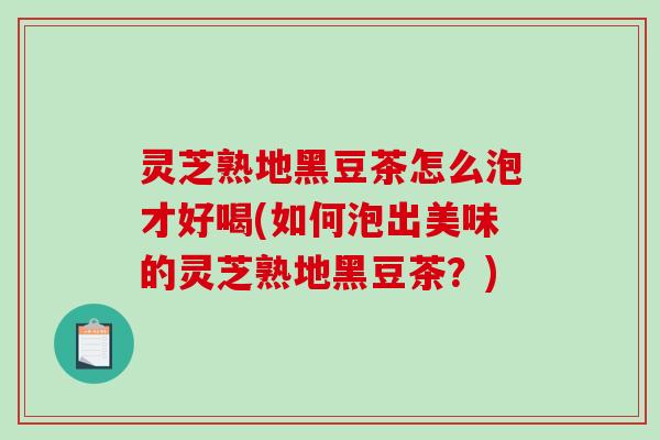 灵芝熟地黑豆茶怎么泡才好喝(如何泡出美味的灵芝熟地黑豆茶？)