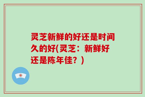 灵芝新鲜的好还是时间久的好(灵芝：新鲜好还是陈年佳？)