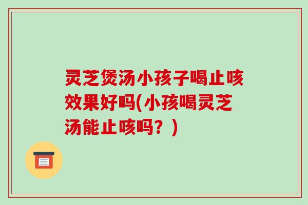 灵芝煲汤小孩子喝止咳效果好吗(小孩喝灵芝汤能止咳吗？)